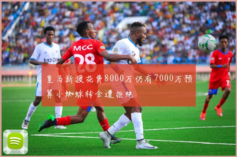 皇马新援花费8000万仍有7000万预算小蜘蛛转会遭拒绝