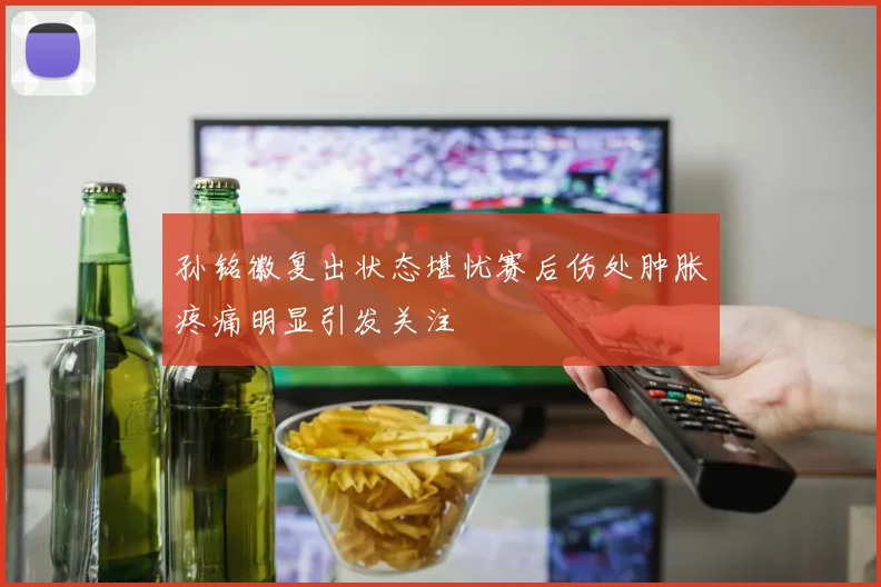 孙铭徽复出状态堪忧赛后伤处肿胀疼痛明显引发关注