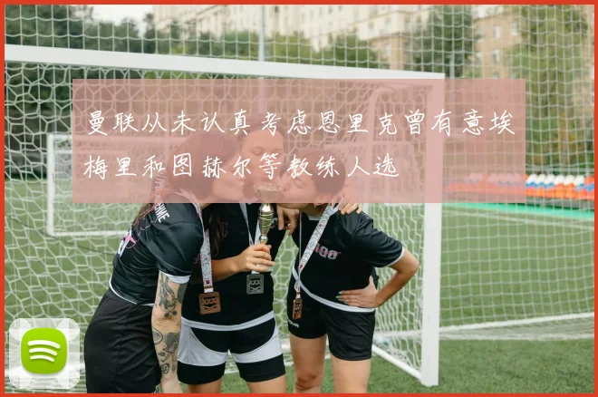 曼联从未认真考虑恩里克曾有意埃梅里和图赫尔等教练人选