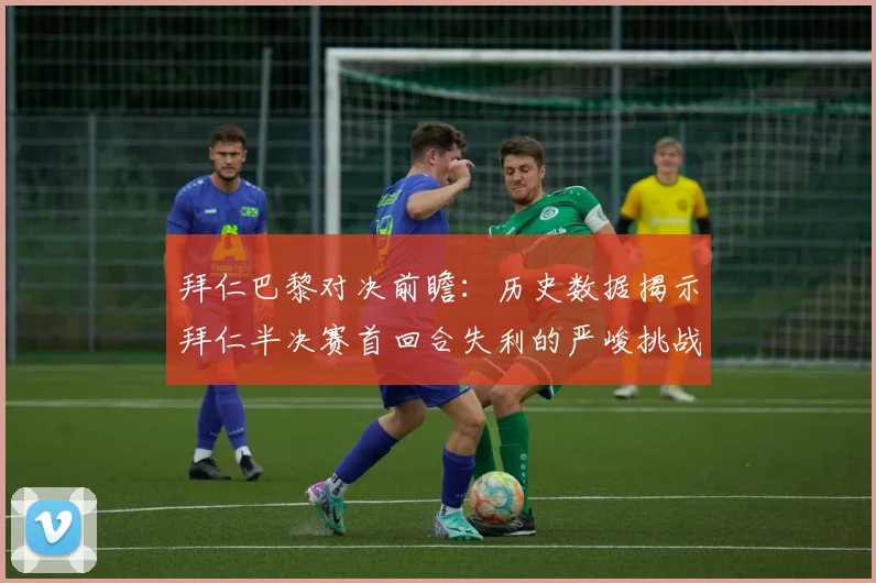 拜仁巴黎对决前瞻：历史数据揭示拜仁半决赛首回合失利的严峻挑战