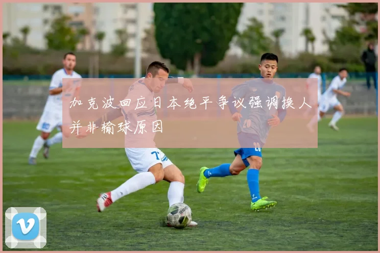 加克波回应日本绝平争议强调换人并非输球原因