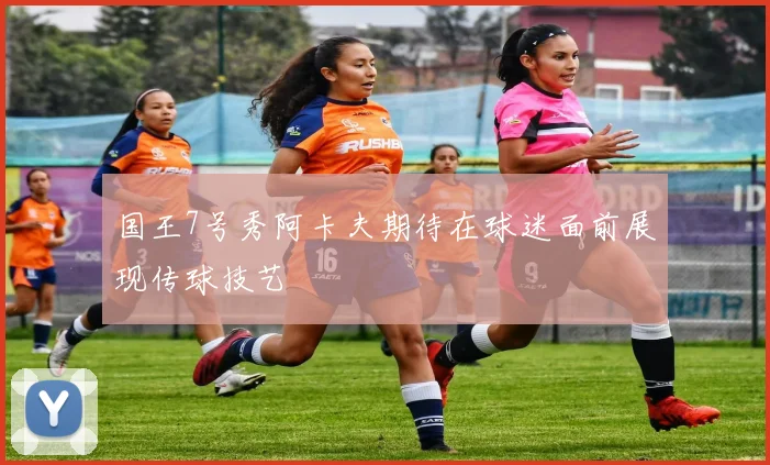 国王7号秀阿卡夫期待在球迷面前展现传球技艺