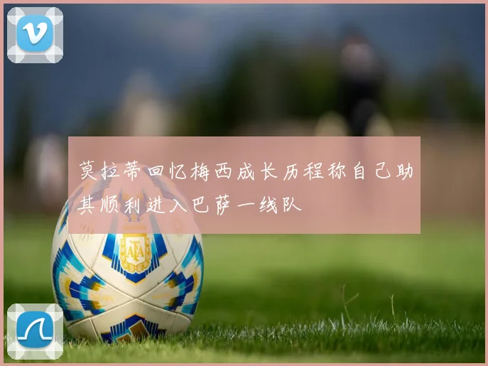 莫拉蒂回忆梅西成长历程称自己助其顺利进入巴萨一线队