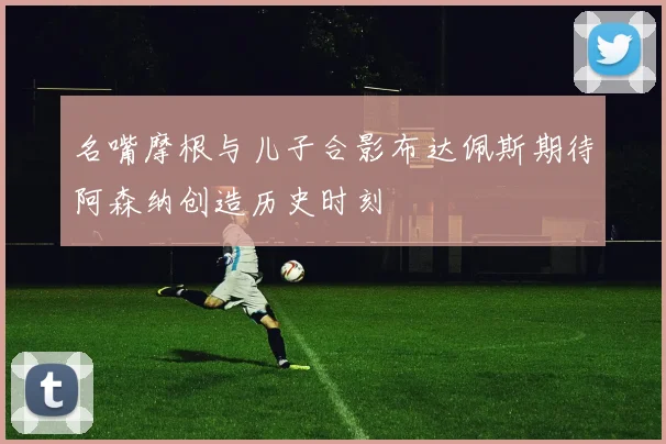 名嘴摩根与儿子合影布达佩斯期待阿森纳创造历史时刻