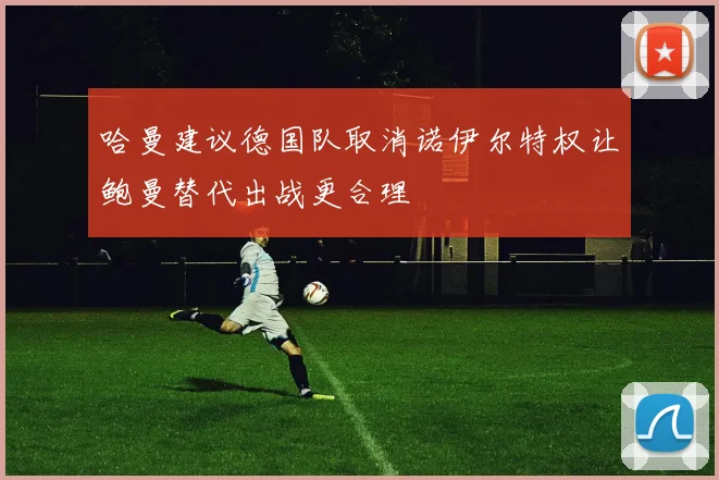 哈曼建议德国队取消诺伊尔特权让鲍曼替代出战更合理