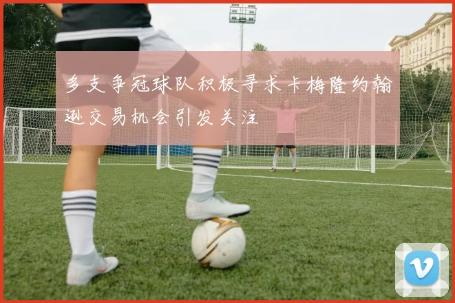 多支争冠球队积极寻求卡梅隆约翰逊交易机会引发关注