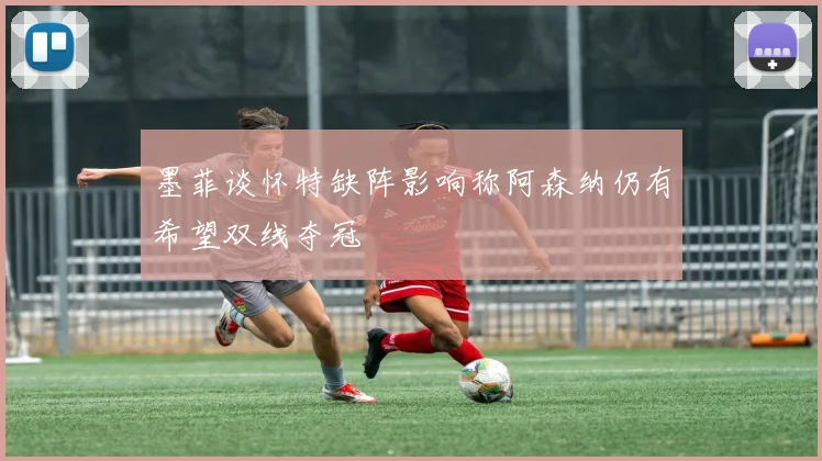墨菲谈怀特缺阵影响称阿森纳仍有希望双线夺冠