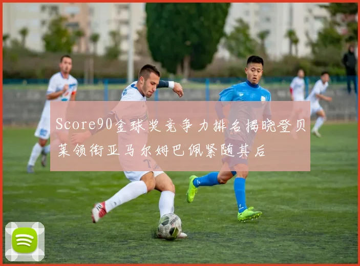 Score90金球奖竞争力排名揭晓登贝莱领衔亚马尔姆巴佩紧随其后