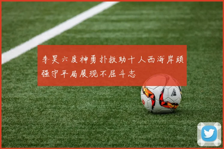 李昊六度神勇扑救助十人西海岸顽强守平局展现不屈斗志