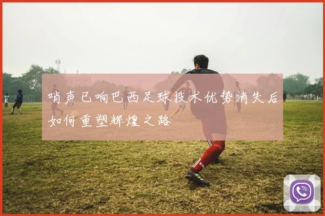 哨声已响巴西足球技术优势消失后如何重塑辉煌之路