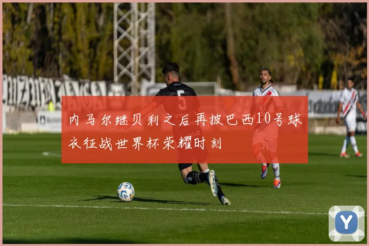 内马尔继贝利之后再披巴西10号球衣征战世界杯荣耀时刻