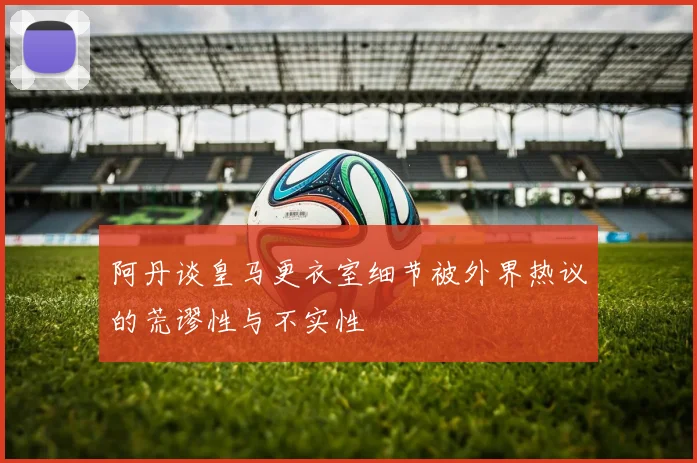 阿丹谈皇马更衣室细节被外界热议的荒谬性与不实性