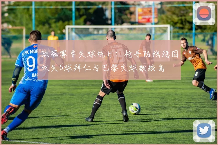 欧冠赛季失球统计：枪手防线稳固仅失6球拜仁与巴黎失球数较高
